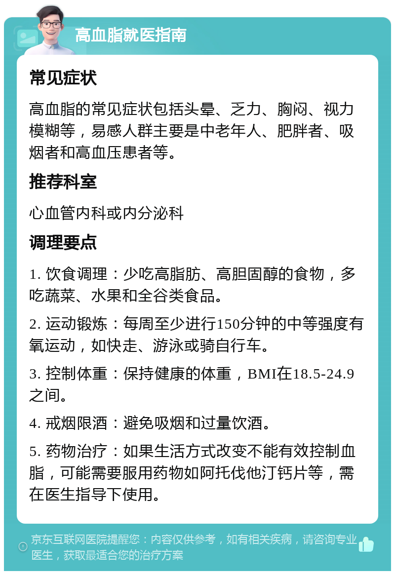 高血脂就医指南 常见症状 高血脂的常见症状包括头晕、乏力、胸闷、视力模糊等，易感人群主要是中老年人、肥胖者、吸烟者和高血压患者等。 推荐科室 心血管内科或内分泌科 调理要点 1. 饮食调理：少吃高脂肪、高胆固醇的食物，多吃蔬菜、水果和全谷类食品。 2. 运动锻炼：每周至少进行150分钟的中等强度有氧运动，如快走、游泳或骑自行车。 3. 控制体重：保持健康的体重，BMI在18.5-24.9之间。 4. 戒烟限酒：避免吸烟和过量饮酒。 5. 药物治疗：如果生活方式改变不能有效控制血脂，可能需要服用药物如阿托伐他汀钙片等，需在医生指导下使用。