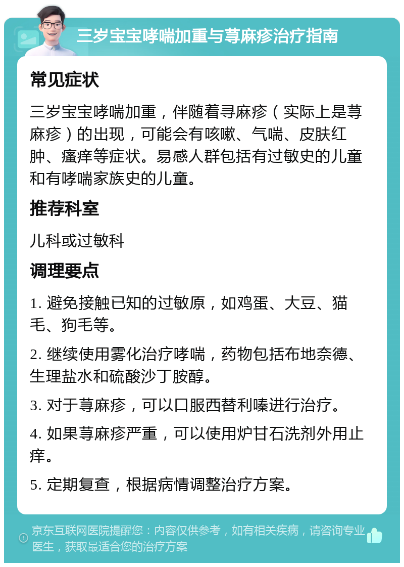 三岁宝宝哮喘加重与荨麻疹治疗指南 常见症状 三岁宝宝哮喘加重，伴随着寻麻疹（实际上是荨麻疹）的出现，可能会有咳嗽、气喘、皮肤红肿、瘙痒等症状。易感人群包括有过敏史的儿童和有哮喘家族史的儿童。 推荐科室 儿科或过敏科 调理要点 1. 避免接触已知的过敏原，如鸡蛋、大豆、猫毛、狗毛等。 2. 继续使用雾化治疗哮喘，药物包括布地奈德、生理盐水和硫酸沙丁胺醇。 3. 对于荨麻疹，可以口服西替利嗪进行治疗。 4. 如果荨麻疹严重，可以使用炉甘石洗剂外用止痒。 5. 定期复查，根据病情调整治疗方案。