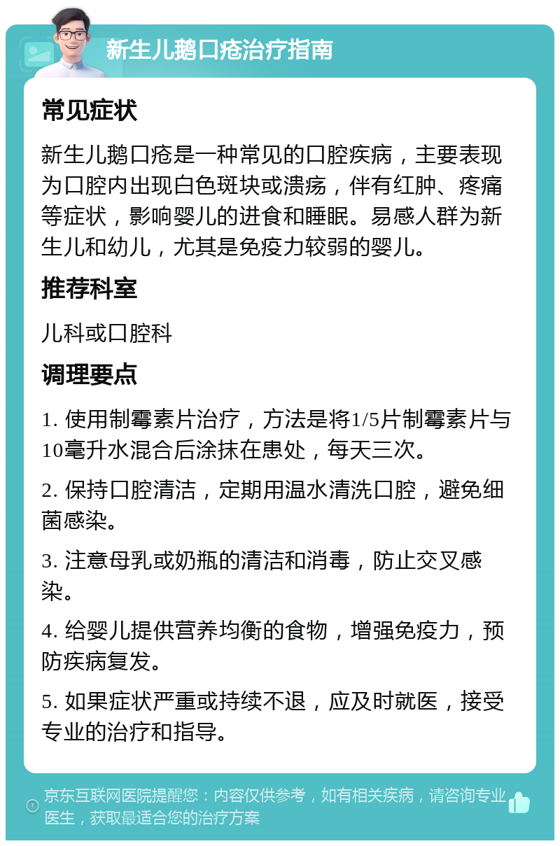 新生儿鹅口疮治疗指南 常见症状 新生儿鹅口疮是一种常见的口腔疾病，主要表现为口腔内出现白色斑块或溃疡，伴有红肿、疼痛等症状，影响婴儿的进食和睡眠。易感人群为新生儿和幼儿，尤其是免疫力较弱的婴儿。 推荐科室 儿科或口腔科 调理要点 1. 使用制霉素片治疗，方法是将1/5片制霉素片与10毫升水混合后涂抹在患处，每天三次。 2. 保持口腔清洁，定期用温水清洗口腔，避免细菌感染。 3. 注意母乳或奶瓶的清洁和消毒，防止交叉感染。 4. 给婴儿提供营养均衡的食物，增强免疫力，预防疾病复发。 5. 如果症状严重或持续不退，应及时就医，接受专业的治疗和指导。