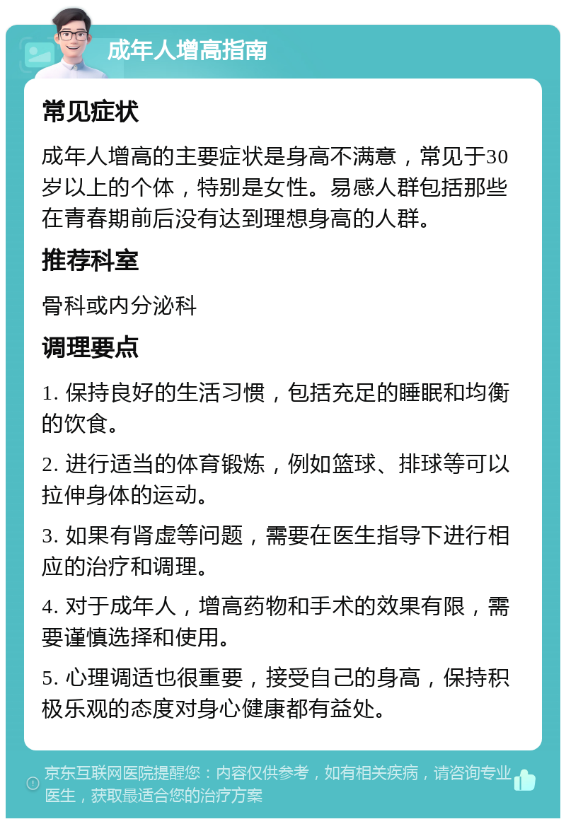 成年人增高指南 常见症状 成年人增高的主要症状是身高不满意，常见于30岁以上的个体，特别是女性。易感人群包括那些在青春期前后没有达到理想身高的人群。 推荐科室 骨科或内分泌科 调理要点 1. 保持良好的生活习惯，包括充足的睡眠和均衡的饮食。 2. 进行适当的体育锻炼，例如篮球、排球等可以拉伸身体的运动。 3. 如果有肾虚等问题，需要在医生指导下进行相应的治疗和调理。 4. 对于成年人，增高药物和手术的效果有限，需要谨慎选择和使用。 5. 心理调适也很重要，接受自己的身高，保持积极乐观的态度对身心健康都有益处。