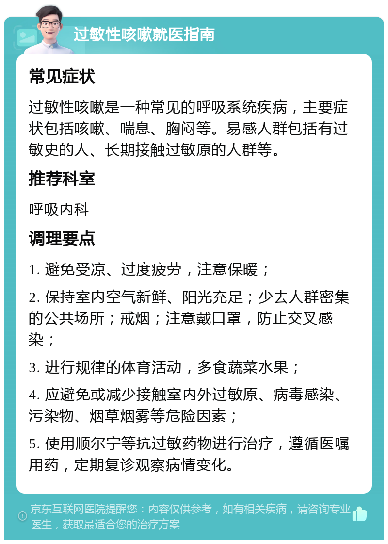 过敏性咳嗽就医指南 常见症状 过敏性咳嗽是一种常见的呼吸系统疾病，主要症状包括咳嗽、喘息、胸闷等。易感人群包括有过敏史的人、长期接触过敏原的人群等。 推荐科室 呼吸内科 调理要点 1. 避免受凉、过度疲劳，注意保暖； 2. 保持室内空气新鲜、阳光充足；少去人群密集的公共场所；戒烟；注意戴口罩，防止交叉感染； 3. 进行规律的体育活动，多食蔬菜水果； 4. 应避免或减少接触室内外过敏原、病毒感染、污染物、烟草烟雾等危险因素； 5. 使用顺尔宁等抗过敏药物进行治疗，遵循医嘱用药，定期复诊观察病情变化。