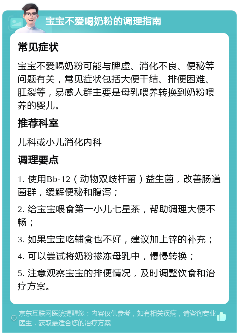 宝宝不爱喝奶粉的调理指南 常见症状 宝宝不爱喝奶粉可能与脾虚、消化不良、便秘等问题有关，常见症状包括大便干结、排便困难、肛裂等，易感人群主要是母乳喂养转换到奶粉喂养的婴儿。 推荐科室 儿科或小儿消化内科 调理要点 1. 使用Bb-12（动物双歧杆菌）益生菌，改善肠道菌群，缓解便秘和腹泻； 2. 给宝宝喂食第一小儿七星茶，帮助调理大便不畅； 3. 如果宝宝吃辅食也不好，建议加上锌的补充； 4. 可以尝试将奶粉掺冻母乳中，慢慢转换； 5. 注意观察宝宝的排便情况，及时调整饮食和治疗方案。