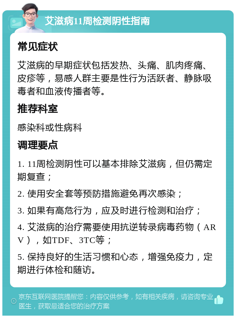 艾滋病11周检测阴性指南 常见症状 艾滋病的早期症状包括发热、头痛、肌肉疼痛、皮疹等，易感人群主要是性行为活跃者、静脉吸毒者和血液传播者等。 推荐科室 感染科或性病科 调理要点 1. 11周检测阴性可以基本排除艾滋病，但仍需定期复查； 2. 使用安全套等预防措施避免再次感染； 3. 如果有高危行为，应及时进行检测和治疗； 4. 艾滋病的治疗需要使用抗逆转录病毒药物（ARV），如TDF、3TC等； 5. 保持良好的生活习惯和心态，增强免疫力，定期进行体检和随访。