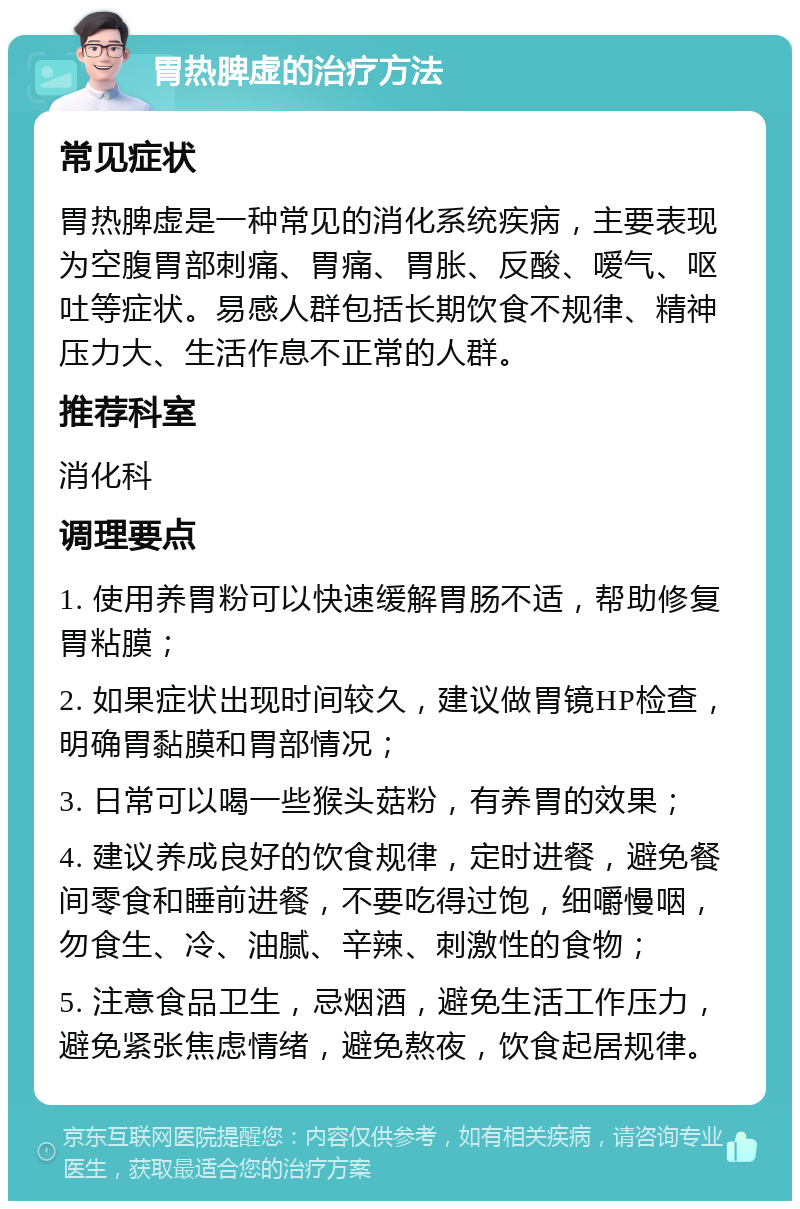 胃热脾虚的治疗方法 常见症状 胃热脾虚是一种常见的消化系统疾病，主要表现为空腹胃部刺痛、胃痛、胃胀、反酸、嗳气、呕吐等症状。易感人群包括长期饮食不规律、精神压力大、生活作息不正常的人群。 推荐科室 消化科 调理要点 1. 使用养胃粉可以快速缓解胃肠不适，帮助修复胃粘膜； 2. 如果症状出现时间较久，建议做胃镜HP检查，明确胃黏膜和胃部情况； 3. 日常可以喝一些猴头菇粉，有养胃的效果； 4. 建议养成良好的饮食规律，定时进餐，避免餐间零食和睡前进餐，不要吃得过饱，细嚼慢咽，勿食生、冷、油腻、辛辣、刺激性的食物； 5. 注意食品卫生，忌烟酒，避免生活工作压力，避免紧张焦虑情绪，避免熬夜，饮食起居规律。