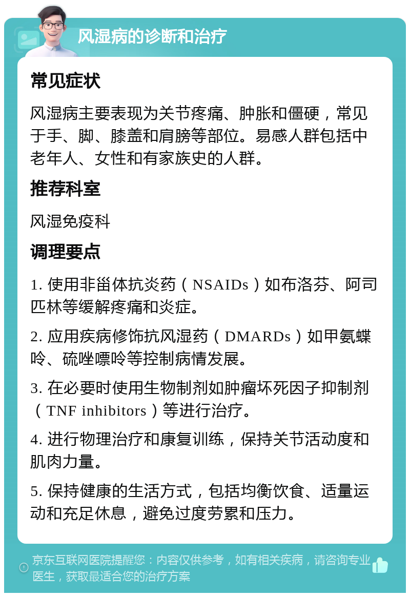 风湿病的诊断和治疗 常见症状 风湿病主要表现为关节疼痛、肿胀和僵硬，常见于手、脚、膝盖和肩膀等部位。易感人群包括中老年人、女性和有家族史的人群。 推荐科室 风湿免疫科 调理要点 1. 使用非甾体抗炎药（NSAIDs）如布洛芬、阿司匹林等缓解疼痛和炎症。 2. 应用疾病修饰抗风湿药（DMARDs）如甲氨蝶呤、硫唑嘌呤等控制病情发展。 3. 在必要时使用生物制剂如肿瘤坏死因子抑制剂（TNF inhibitors）等进行治疗。 4. 进行物理治疗和康复训练，保持关节活动度和肌肉力量。 5. 保持健康的生活方式，包括均衡饮食、适量运动和充足休息，避免过度劳累和压力。