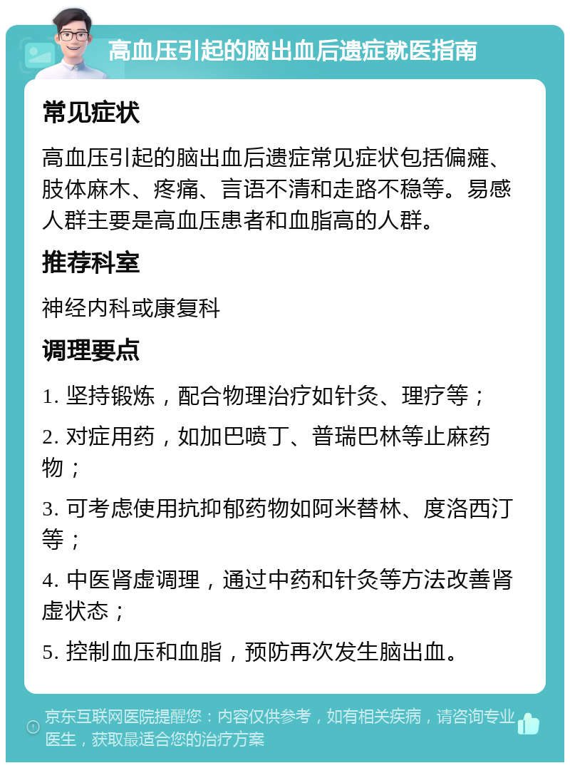 高血压引起的脑出血后遗症就医指南 常见症状 高血压引起的脑出血后遗症常见症状包括偏瘫、肢体麻木、疼痛、言语不清和走路不稳等。易感人群主要是高血压患者和血脂高的人群。 推荐科室 神经内科或康复科 调理要点 1. 坚持锻炼，配合物理治疗如针灸、理疗等； 2. 对症用药，如加巴喷丁、普瑞巴林等止麻药物； 3. 可考虑使用抗抑郁药物如阿米替林、度洛西汀等； 4. 中医肾虚调理，通过中药和针灸等方法改善肾虚状态； 5. 控制血压和血脂，预防再次发生脑出血。