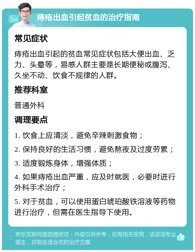 痔疮出血引起贫血的治疗指南 常见症状 痔疮出血引起的贫血常见症状包括大便出血、乏力、头晕等，易感人群主要是长期便秘或腹泻、久坐不动、饮食不规律的人群。 推荐科室 普通外科 调理要点 1. 饮食上应清淡，避免辛辣刺激食物； 2. 保持良好的生活习惯，避免熬夜及过度劳累； 3. 适度锻炼身体，增强体质； 4. 如果痔疮出血严重，应及时就医，必要时进行外科手术治疗； 5. 对于贫血，可以使用蛋白琥珀酸铁溶液等药物进行治疗，但需在医生指导下使用。