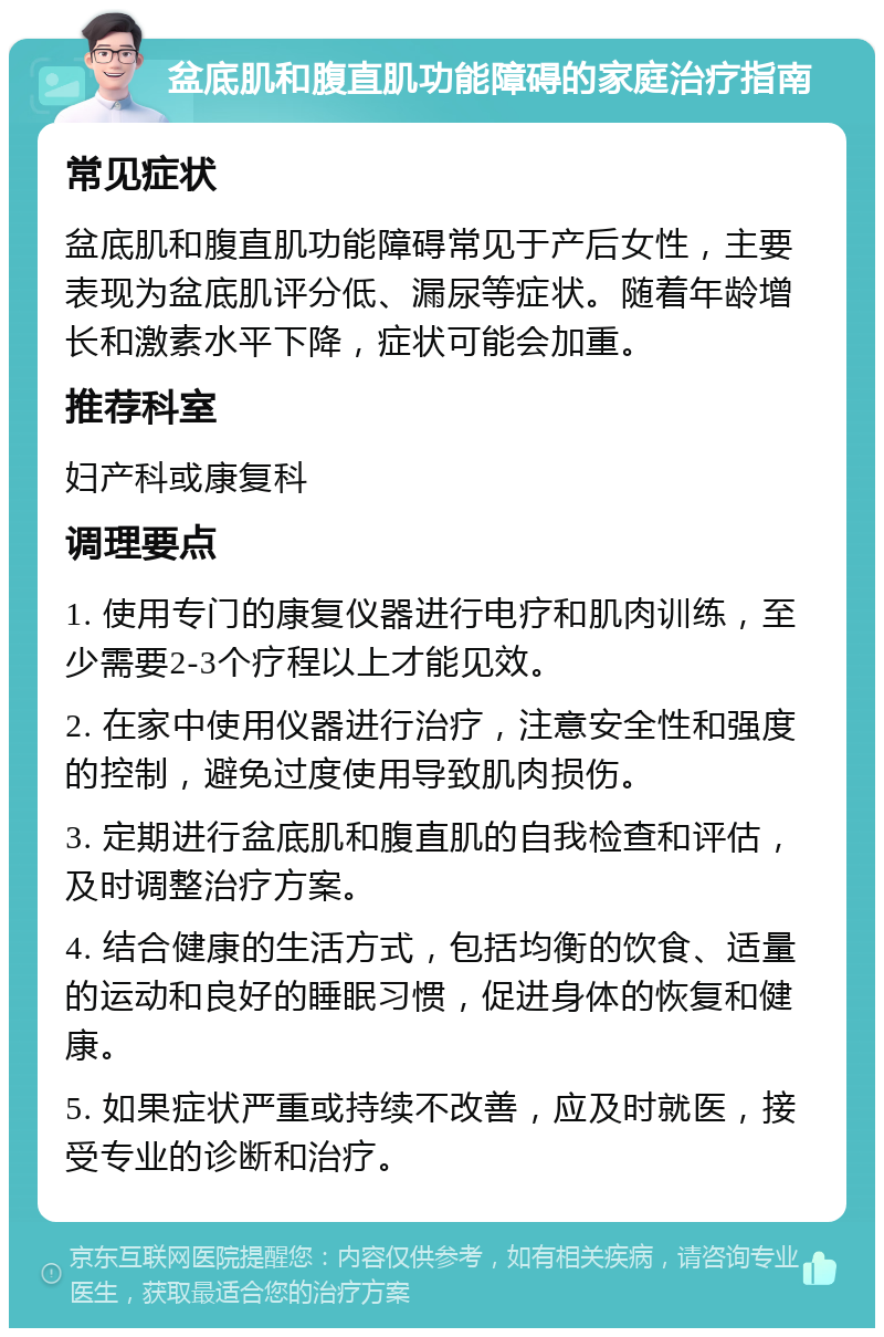 盆底肌和腹直肌功能障碍的家庭治疗指南 常见症状 盆底肌和腹直肌功能障碍常见于产后女性，主要表现为盆底肌评分低、漏尿等症状。随着年龄增长和激素水平下降，症状可能会加重。 推荐科室 妇产科或康复科 调理要点 1. 使用专门的康复仪器进行电疗和肌肉训练，至少需要2-3个疗程以上才能见效。 2. 在家中使用仪器进行治疗，注意安全性和强度的控制，避免过度使用导致肌肉损伤。 3. 定期进行盆底肌和腹直肌的自我检查和评估，及时调整治疗方案。 4. 结合健康的生活方式，包括均衡的饮食、适量的运动和良好的睡眠习惯，促进身体的恢复和健康。 5. 如果症状严重或持续不改善，应及时就医，接受专业的诊断和治疗。