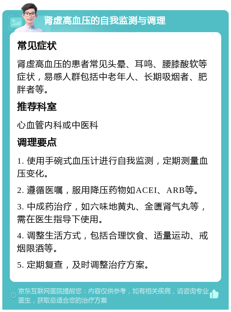 肾虚高血压的自我监测与调理 常见症状 肾虚高血压的患者常见头晕、耳鸣、腰膝酸软等症状，易感人群包括中老年人、长期吸烟者、肥胖者等。 推荐科室 心血管内科或中医科 调理要点 1. 使用手碗式血压计进行自我监测，定期测量血压变化。 2. 遵循医嘱，服用降压药物如ACEI、ARB等。 3. 中成药治疗，如六味地黄丸、金匮肾气丸等，需在医生指导下使用。 4. 调整生活方式，包括合理饮食、适量运动、戒烟限酒等。 5. 定期复查，及时调整治疗方案。