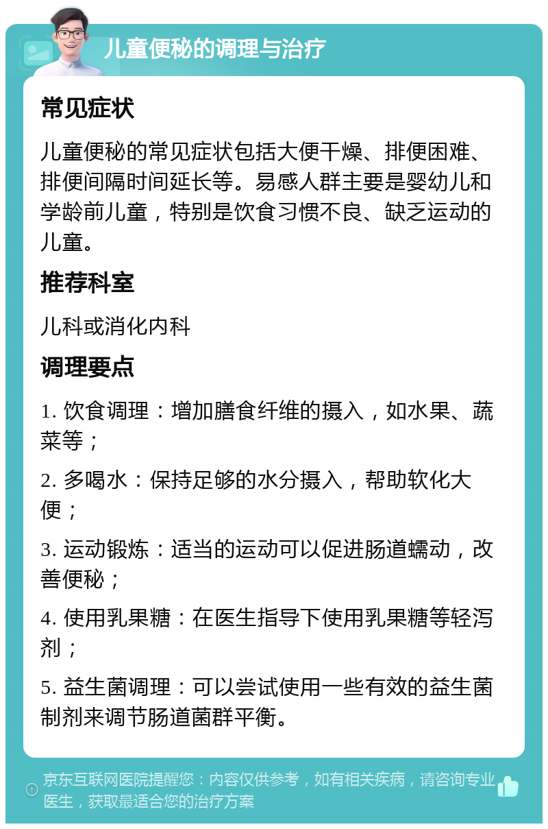 儿童便秘的调理与治疗 常见症状 儿童便秘的常见症状包括大便干燥、排便困难、排便间隔时间延长等。易感人群主要是婴幼儿和学龄前儿童，特别是饮食习惯不良、缺乏运动的儿童。 推荐科室 儿科或消化内科 调理要点 1. 饮食调理：增加膳食纤维的摄入，如水果、蔬菜等； 2. 多喝水：保持足够的水分摄入，帮助软化大便； 3. 运动锻炼：适当的运动可以促进肠道蠕动，改善便秘； 4. 使用乳果糖：在医生指导下使用乳果糖等轻泻剂； 5. 益生菌调理：可以尝试使用一些有效的益生菌制剂来调节肠道菌群平衡。