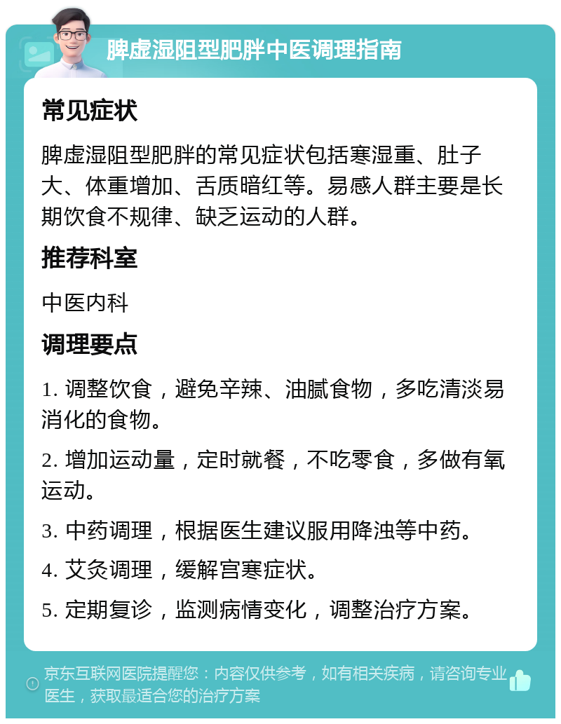 脾虚湿阻型肥胖中医调理指南 常见症状 脾虚湿阻型肥胖的常见症状包括寒湿重、肚子大、体重增加、舌质暗红等。易感人群主要是长期饮食不规律、缺乏运动的人群。 推荐科室 中医内科 调理要点 1. 调整饮食，避免辛辣、油腻食物，多吃清淡易消化的食物。 2. 增加运动量，定时就餐，不吃零食，多做有氧运动。 3. 中药调理，根据医生建议服用降浊等中药。 4. 艾灸调理，缓解宫寒症状。 5. 定期复诊，监测病情变化，调整治疗方案。