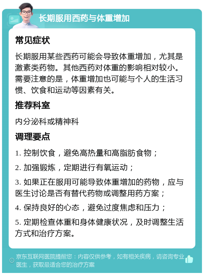 长期服用西药与体重增加 常见症状 长期服用某些西药可能会导致体重增加，尤其是激素类药物。其他西药对体重的影响相对较小。需要注意的是，体重增加也可能与个人的生活习惯、饮食和运动等因素有关。 推荐科室 内分泌科或精神科 调理要点 1. 控制饮食，避免高热量和高脂肪食物； 2. 加强锻炼，定期进行有氧运动； 3. 如果正在服用可能导致体重增加的药物，应与医生讨论是否有替代药物或调整用药方案； 4. 保持良好的心态，避免过度焦虑和压力； 5. 定期检查体重和身体健康状况，及时调整生活方式和治疗方案。