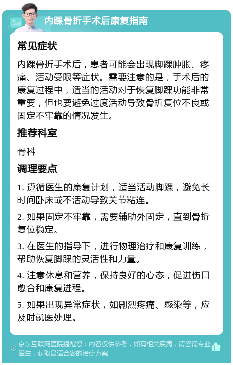 内踝骨折手术后康复指南 常见症状 内踝骨折手术后，患者可能会出现脚踝肿胀、疼痛、活动受限等症状。需要注意的是，手术后的康复过程中，适当的活动对于恢复脚踝功能非常重要，但也要避免过度活动导致骨折复位不良或固定不牢靠的情况发生。 推荐科室 骨科 调理要点 1. 遵循医生的康复计划，适当活动脚踝，避免长时间卧床或不活动导致关节粘连。 2. 如果固定不牢靠，需要辅助外固定，直到骨折复位稳定。 3. 在医生的指导下，进行物理治疗和康复训练，帮助恢复脚踝的灵活性和力量。 4. 注意休息和营养，保持良好的心态，促进伤口愈合和康复进程。 5. 如果出现异常症状，如剧烈疼痛、感染等，应及时就医处理。