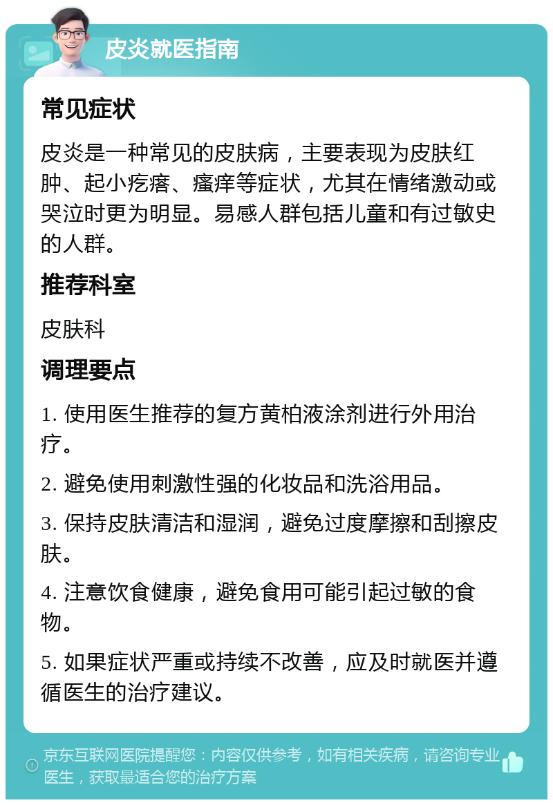 皮炎就医指南 常见症状 皮炎是一种常见的皮肤病，主要表现为皮肤红肿、起小疙瘩、瘙痒等症状，尤其在情绪激动或哭泣时更为明显。易感人群包括儿童和有过敏史的人群。 推荐科室 皮肤科 调理要点 1. 使用医生推荐的复方黄柏液涂剂进行外用治疗。 2. 避免使用刺激性强的化妆品和洗浴用品。 3. 保持皮肤清洁和湿润，避免过度摩擦和刮擦皮肤。 4. 注意饮食健康，避免食用可能引起过敏的食物。 5. 如果症状严重或持续不改善，应及时就医并遵循医生的治疗建议。