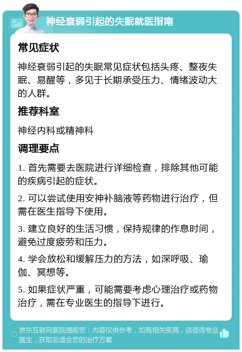 神经衰弱引起的失眠就医指南 常见症状 神经衰弱引起的失眠常见症状包括头疼、整夜失眠、易醒等，多见于长期承受压力、情绪波动大的人群。 推荐科室 神经内科或精神科 调理要点 1. 首先需要去医院进行详细检查，排除其他可能的疾病引起的症状。 2. 可以尝试使用安神补脑液等药物进行治疗，但需在医生指导下使用。 3. 建立良好的生活习惯，保持规律的作息时间，避免过度疲劳和压力。 4. 学会放松和缓解压力的方法，如深呼吸、瑜伽、冥想等。 5. 如果症状严重，可能需要考虑心理治疗或药物治疗，需在专业医生的指导下进行。