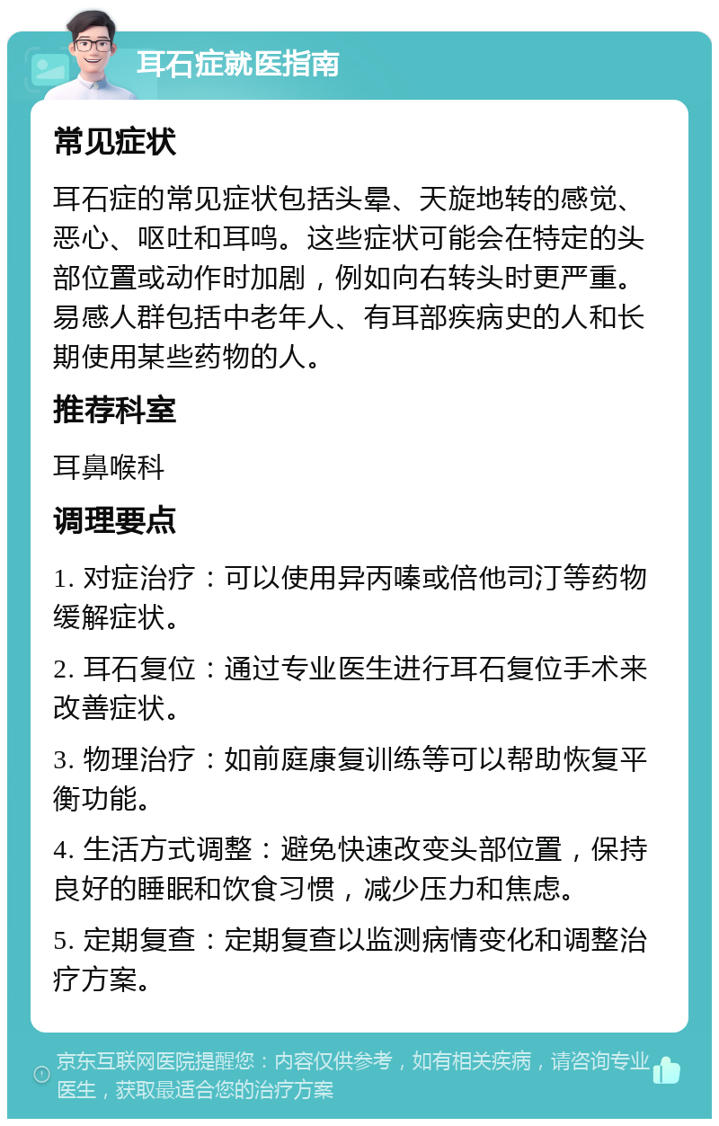 耳石症就医指南 常见症状 耳石症的常见症状包括头晕、天旋地转的感觉、恶心、呕吐和耳鸣。这些症状可能会在特定的头部位置或动作时加剧，例如向右转头时更严重。易感人群包括中老年人、有耳部疾病史的人和长期使用某些药物的人。 推荐科室 耳鼻喉科 调理要点 1. 对症治疗：可以使用异丙嗪或倍他司汀等药物缓解症状。 2. 耳石复位：通过专业医生进行耳石复位手术来改善症状。 3. 物理治疗：如前庭康复训练等可以帮助恢复平衡功能。 4. 生活方式调整：避免快速改变头部位置，保持良好的睡眠和饮食习惯，减少压力和焦虑。 5. 定期复查：定期复查以监测病情变化和调整治疗方案。