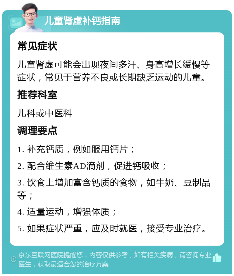 儿童肾虚补钙指南 常见症状 儿童肾虚可能会出现夜间多汗、身高增长缓慢等症状，常见于营养不良或长期缺乏运动的儿童。 推荐科室 儿科或中医科 调理要点 1. 补充钙质，例如服用钙片； 2. 配合维生素AD滴剂，促进钙吸收； 3. 饮食上增加富含钙质的食物，如牛奶、豆制品等； 4. 适量运动，增强体质； 5. 如果症状严重，应及时就医，接受专业治疗。