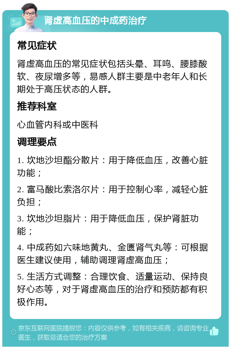 肾虚高血压的中成药治疗 常见症状 肾虚高血压的常见症状包括头晕、耳鸣、腰膝酸软、夜尿增多等，易感人群主要是中老年人和长期处于高压状态的人群。 推荐科室 心血管内科或中医科 调理要点 1. 坎地沙坦酯分散片：用于降低血压，改善心脏功能； 2. 富马酸比索洛尔片：用于控制心率，减轻心脏负担； 3. 坎地沙坦脂片：用于降低血压，保护肾脏功能； 4. 中成药如六味地黄丸、金匮肾气丸等：可根据医生建议使用，辅助调理肾虚高血压； 5. 生活方式调整：合理饮食、适量运动、保持良好心态等，对于肾虚高血压的治疗和预防都有积极作用。