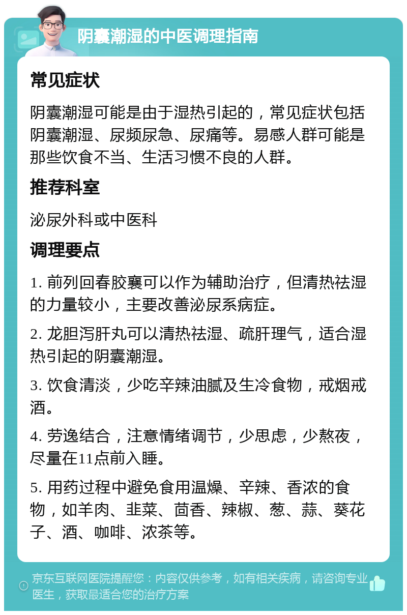 阴囊潮湿的中医调理指南 常见症状 阴囊潮湿可能是由于湿热引起的，常见症状包括阴囊潮湿、尿频尿急、尿痛等。易感人群可能是那些饮食不当、生活习惯不良的人群。 推荐科室 泌尿外科或中医科 调理要点 1. 前列回春胶襄可以作为辅助治疗，但清热祛湿的力量较小，主要改善泌尿系病症。 2. 龙胆泻肝丸可以清热祛湿、疏肝理气，适合湿热引起的阴囊潮湿。 3. 饮食清淡，少吃辛辣油腻及生冷食物，戒烟戒酒。 4. 劳逸结合，注意情绪调节，少思虑，少熬夜，尽量在11点前入睡。 5. 用药过程中避免食用温燥、辛辣、香浓的食物，如羊肉、韭菜、茴香、辣椒、葱、蒜、葵花子、酒、咖啡、浓茶等。