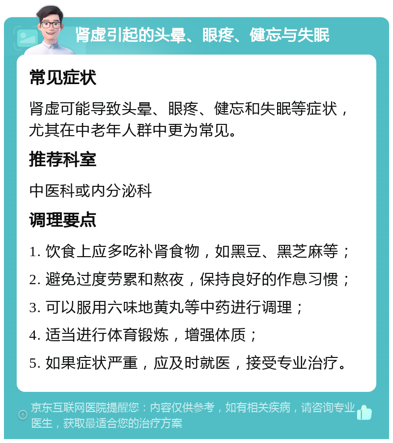 肾虚引起的头晕、眼疼、健忘与失眠 常见症状 肾虚可能导致头晕、眼疼、健忘和失眠等症状，尤其在中老年人群中更为常见。 推荐科室 中医科或内分泌科 调理要点 1. 饮食上应多吃补肾食物，如黑豆、黑芝麻等； 2. 避免过度劳累和熬夜，保持良好的作息习惯； 3. 可以服用六味地黄丸等中药进行调理； 4. 适当进行体育锻炼，增强体质； 5. 如果症状严重，应及时就医，接受专业治疗。