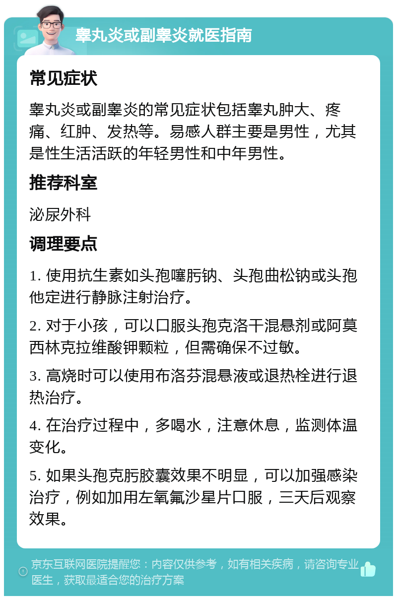 睾丸炎或副睾炎就医指南 常见症状 睾丸炎或副睾炎的常见症状包括睾丸肿大、疼痛、红肿、发热等。易感人群主要是男性，尤其是性生活活跃的年轻男性和中年男性。 推荐科室 泌尿外科 调理要点 1. 使用抗生素如头孢噻肟钠、头孢曲松钠或头孢他定进行静脉注射治疗。 2. 对于小孩，可以口服头孢克洛干混悬剂或阿莫西林克拉维酸钾颗粒，但需确保不过敏。 3. 高烧时可以使用布洛芬混悬液或退热栓进行退热治疗。 4. 在治疗过程中，多喝水，注意休息，监测体温变化。 5. 如果头孢克肟胶囊效果不明显，可以加强感染治疗，例如加用左氧氟沙星片口服，三天后观察效果。