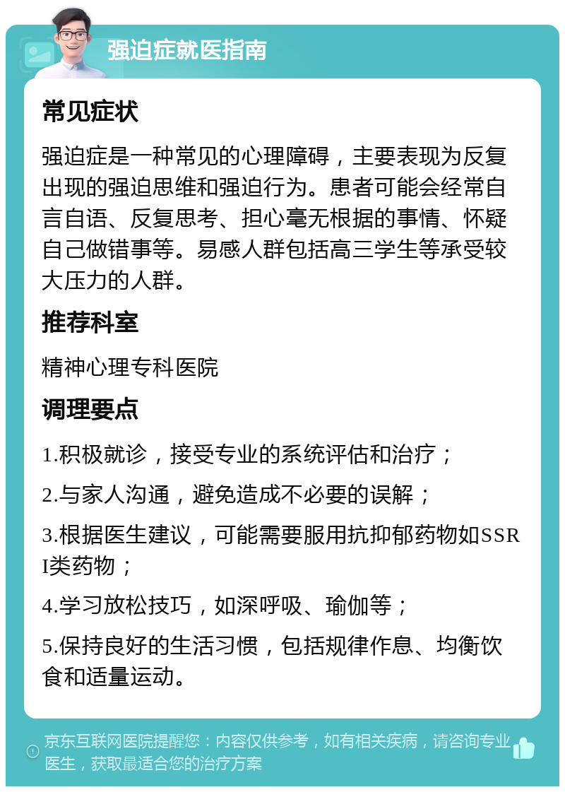 强迫症就医指南 常见症状 强迫症是一种常见的心理障碍，主要表现为反复出现的强迫思维和强迫行为。患者可能会经常自言自语、反复思考、担心毫无根据的事情、怀疑自己做错事等。易感人群包括高三学生等承受较大压力的人群。 推荐科室 精神心理专科医院 调理要点 1.积极就诊，接受专业的系统评估和治疗； 2.与家人沟通，避免造成不必要的误解； 3.根据医生建议，可能需要服用抗抑郁药物如SSRI类药物； 4.学习放松技巧，如深呼吸、瑜伽等； 5.保持良好的生活习惯，包括规律作息、均衡饮食和适量运动。