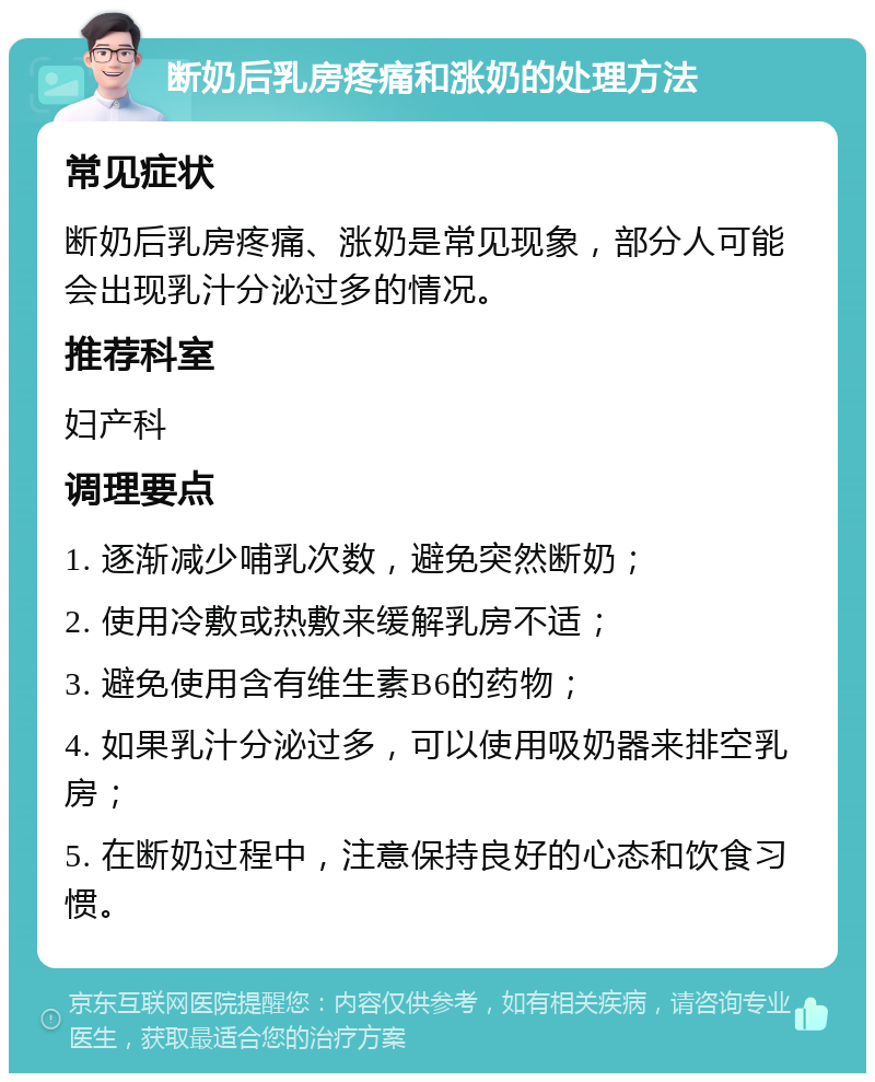 断奶后乳房疼痛和涨奶的处理方法 常见症状 断奶后乳房疼痛、涨奶是常见现象，部分人可能会出现乳汁分泌过多的情况。 推荐科室 妇产科 调理要点 1. 逐渐减少哺乳次数，避免突然断奶； 2. 使用冷敷或热敷来缓解乳房不适； 3. 避免使用含有维生素B6的药物； 4. 如果乳汁分泌过多，可以使用吸奶器来排空乳房； 5. 在断奶过程中，注意保持良好的心态和饮食习惯。