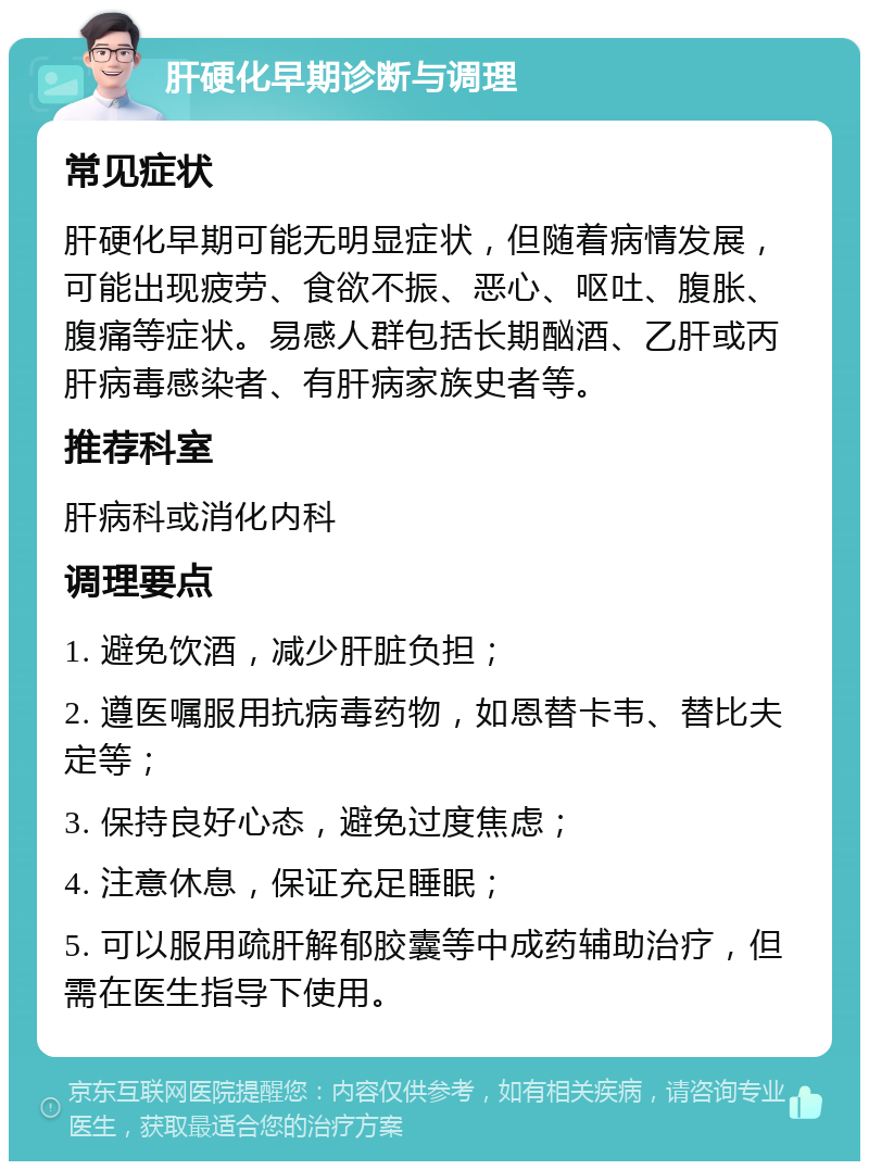 肝硬化早期诊断与调理 常见症状 肝硬化早期可能无明显症状，但随着病情发展，可能出现疲劳、食欲不振、恶心、呕吐、腹胀、腹痛等症状。易感人群包括长期酗酒、乙肝或丙肝病毒感染者、有肝病家族史者等。 推荐科室 肝病科或消化内科 调理要点 1. 避免饮酒，减少肝脏负担； 2. 遵医嘱服用抗病毒药物，如恩替卡韦、替比夫定等； 3. 保持良好心态，避免过度焦虑； 4. 注意休息，保证充足睡眠； 5. 可以服用疏肝解郁胶囊等中成药辅助治疗，但需在医生指导下使用。