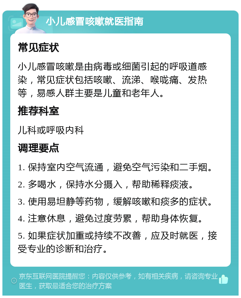 小儿感冒咳嗽就医指南 常见症状 小儿感冒咳嗽是由病毒或细菌引起的呼吸道感染，常见症状包括咳嗽、流涕、喉咙痛、发热等，易感人群主要是儿童和老年人。 推荐科室 儿科或呼吸内科 调理要点 1. 保持室内空气流通，避免空气污染和二手烟。 2. 多喝水，保持水分摄入，帮助稀释痰液。 3. 使用易坦静等药物，缓解咳嗽和痰多的症状。 4. 注意休息，避免过度劳累，帮助身体恢复。 5. 如果症状加重或持续不改善，应及时就医，接受专业的诊断和治疗。