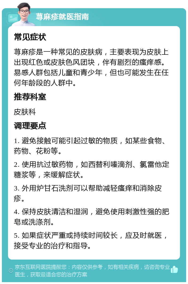 荨麻疹就医指南 常见症状 荨麻疹是一种常见的皮肤病，主要表现为皮肤上出现红色或皮肤色风团块，伴有剧烈的瘙痒感。易感人群包括儿童和青少年，但也可能发生在任何年龄段的人群中。 推荐科室 皮肤科 调理要点 1. 避免接触可能引起过敏的物质，如某些食物、药物、花粉等。 2. 使用抗过敏药物，如西替利嗪滴剂、氯雷他定糖浆等，来缓解症状。 3. 外用炉甘石洗剂可以帮助减轻瘙痒和消除皮疹。 4. 保持皮肤清洁和湿润，避免使用刺激性强的肥皂或洗涤剂。 5. 如果症状严重或持续时间较长，应及时就医，接受专业的治疗和指导。