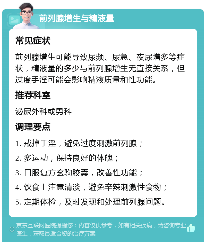 前列腺增生与精液量 常见症状 前列腺增生可能导致尿频、尿急、夜尿增多等症状，精液量的多少与前列腺增生无直接关系，但过度手淫可能会影响精液质量和性功能。 推荐科室 泌尿外科或男科 调理要点 1. 戒掉手淫，避免过度刺激前列腺； 2. 多运动，保持良好的体魄； 3. 口服复方玄驹胶囊，改善性功能； 4. 饮食上注意清淡，避免辛辣刺激性食物； 5. 定期体检，及时发现和处理前列腺问题。