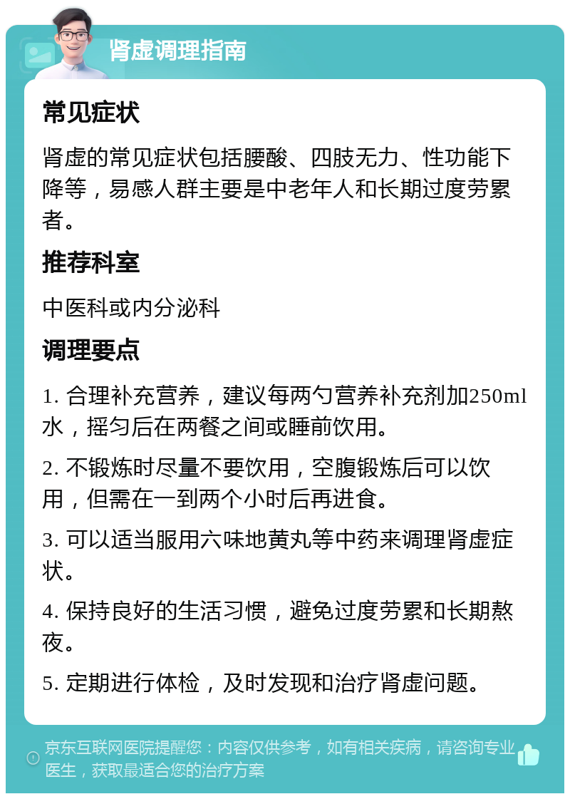 肾虚调理指南 常见症状 肾虚的常见症状包括腰酸、四肢无力、性功能下降等，易感人群主要是中老年人和长期过度劳累者。 推荐科室 中医科或内分泌科 调理要点 1. 合理补充营养，建议每两勺营养补充剂加250ml水，摇匀后在两餐之间或睡前饮用。 2. 不锻炼时尽量不要饮用，空腹锻炼后可以饮用，但需在一到两个小时后再进食。 3. 可以适当服用六味地黄丸等中药来调理肾虚症状。 4. 保持良好的生活习惯，避免过度劳累和长期熬夜。 5. 定期进行体检，及时发现和治疗肾虚问题。