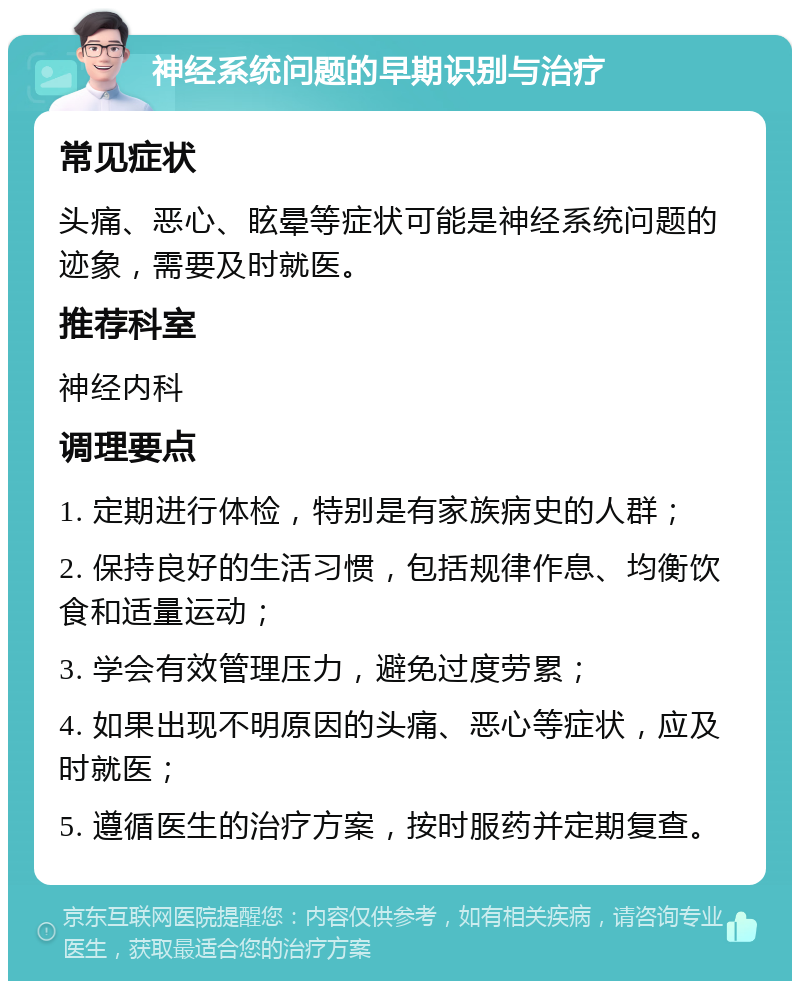 神经系统问题的早期识别与治疗 常见症状 头痛、恶心、眩晕等症状可能是神经系统问题的迹象，需要及时就医。 推荐科室 神经内科 调理要点 1. 定期进行体检，特别是有家族病史的人群； 2. 保持良好的生活习惯，包括规律作息、均衡饮食和适量运动； 3. 学会有效管理压力，避免过度劳累； 4. 如果出现不明原因的头痛、恶心等症状，应及时就医； 5. 遵循医生的治疗方案，按时服药并定期复查。