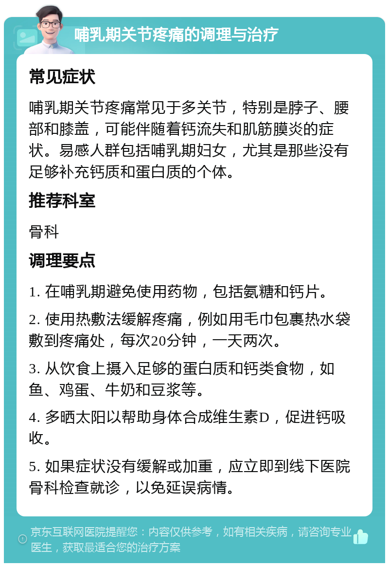 哺乳期关节疼痛的调理与治疗 常见症状 哺乳期关节疼痛常见于多关节，特别是脖子、腰部和膝盖，可能伴随着钙流失和肌筋膜炎的症状。易感人群包括哺乳期妇女，尤其是那些没有足够补充钙质和蛋白质的个体。 推荐科室 骨科 调理要点 1. 在哺乳期避免使用药物，包括氨糖和钙片。 2. 使用热敷法缓解疼痛，例如用毛巾包裹热水袋敷到疼痛处，每次20分钟，一天两次。 3. 从饮食上摄入足够的蛋白质和钙类食物，如鱼、鸡蛋、牛奶和豆浆等。 4. 多晒太阳以帮助身体合成维生素D，促进钙吸收。 5. 如果症状没有缓解或加重，应立即到线下医院骨科检查就诊，以免延误病情。