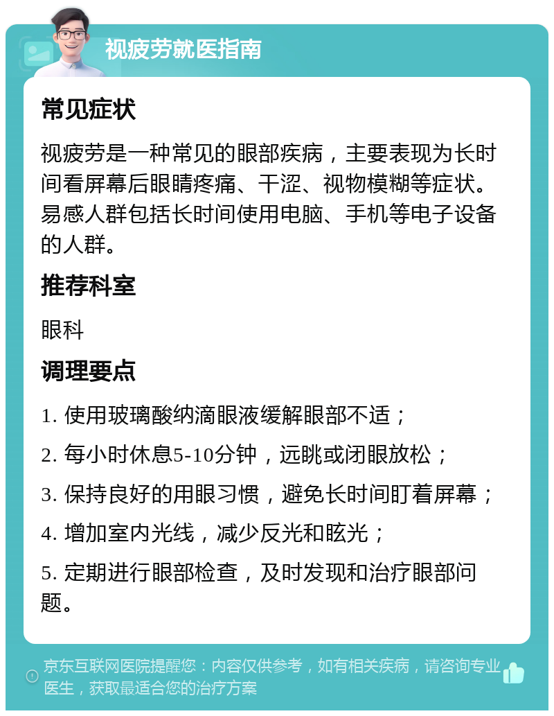 视疲劳就医指南 常见症状 视疲劳是一种常见的眼部疾病，主要表现为长时间看屏幕后眼睛疼痛、干涩、视物模糊等症状。易感人群包括长时间使用电脑、手机等电子设备的人群。 推荐科室 眼科 调理要点 1. 使用玻璃酸纳滴眼液缓解眼部不适； 2. 每小时休息5-10分钟，远眺或闭眼放松； 3. 保持良好的用眼习惯，避免长时间盯着屏幕； 4. 增加室内光线，减少反光和眩光； 5. 定期进行眼部检查，及时发现和治疗眼部问题。