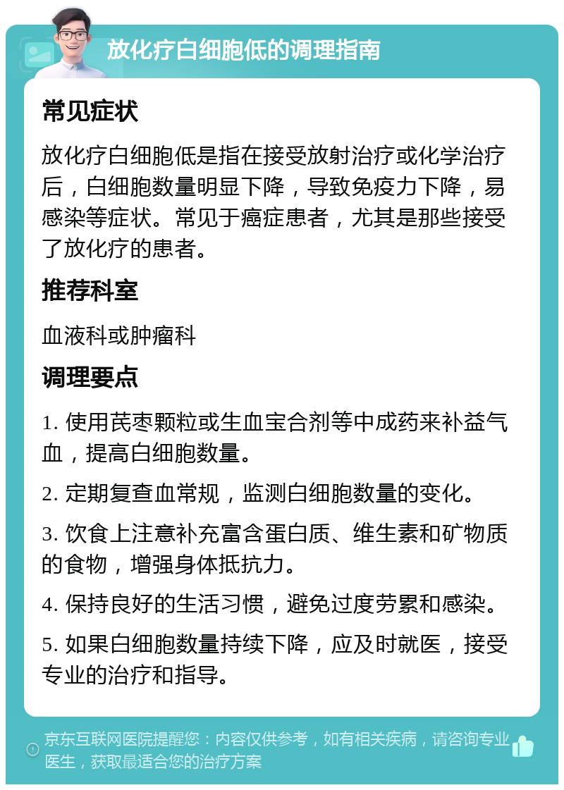 放化疗白细胞低的调理指南 常见症状 放化疗白细胞低是指在接受放射治疗或化学治疗后，白细胞数量明显下降，导致免疫力下降，易感染等症状。常见于癌症患者，尤其是那些接受了放化疗的患者。 推荐科室 血液科或肿瘤科 调理要点 1. 使用芪枣颗粒或生血宝合剂等中成药来补益气血，提高白细胞数量。 2. 定期复查血常规，监测白细胞数量的变化。 3. 饮食上注意补充富含蛋白质、维生素和矿物质的食物，增强身体抵抗力。 4. 保持良好的生活习惯，避免过度劳累和感染。 5. 如果白细胞数量持续下降，应及时就医，接受专业的治疗和指导。