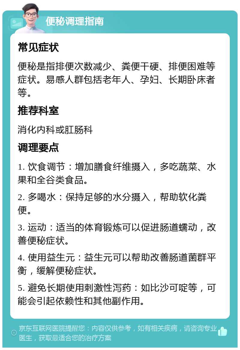 便秘调理指南 常见症状 便秘是指排便次数减少、粪便干硬、排便困难等症状。易感人群包括老年人、孕妇、长期卧床者等。 推荐科室 消化内科或肛肠科 调理要点 1. 饮食调节：增加膳食纤维摄入，多吃蔬菜、水果和全谷类食品。 2. 多喝水：保持足够的水分摄入，帮助软化粪便。 3. 运动：适当的体育锻炼可以促进肠道蠕动，改善便秘症状。 4. 使用益生元：益生元可以帮助改善肠道菌群平衡，缓解便秘症状。 5. 避免长期使用刺激性泻药：如比沙可啶等，可能会引起依赖性和其他副作用。