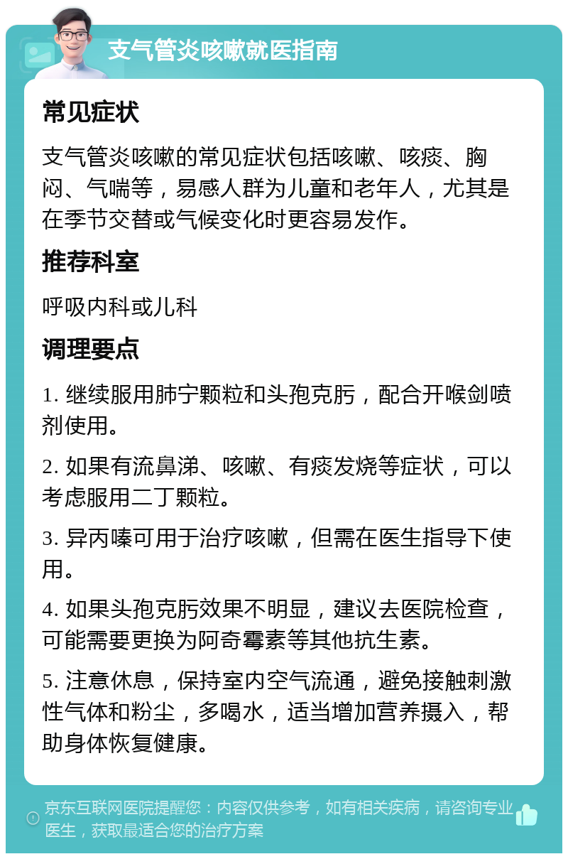 支气管炎咳嗽就医指南 常见症状 支气管炎咳嗽的常见症状包括咳嗽、咳痰、胸闷、气喘等，易感人群为儿童和老年人，尤其是在季节交替或气候变化时更容易发作。 推荐科室 呼吸内科或儿科 调理要点 1. 继续服用肺宁颗粒和头孢克肟，配合开喉剑喷剂使用。 2. 如果有流鼻涕、咳嗽、有痰发烧等症状，可以考虑服用二丁颗粒。 3. 异丙嗪可用于治疗咳嗽，但需在医生指导下使用。 4. 如果头孢克肟效果不明显，建议去医院检查，可能需要更换为阿奇霉素等其他抗生素。 5. 注意休息，保持室内空气流通，避免接触刺激性气体和粉尘，多喝水，适当增加营养摄入，帮助身体恢复健康。