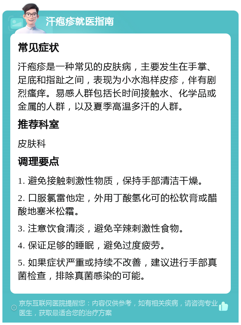 汗疱疹就医指南 常见症状 汗疱疹是一种常见的皮肤病，主要发生在手掌、足底和指趾之间，表现为小水泡样皮疹，伴有剧烈瘙痒。易感人群包括长时间接触水、化学品或金属的人群，以及夏季高温多汗的人群。 推荐科室 皮肤科 调理要点 1. 避免接触刺激性物质，保持手部清洁干燥。 2. 口服氯雷他定，外用丁酸氢化可的松软膏或醋酸地塞米松霜。 3. 注意饮食清淡，避免辛辣刺激性食物。 4. 保证足够的睡眠，避免过度疲劳。 5. 如果症状严重或持续不改善，建议进行手部真菌检查，排除真菌感染的可能。