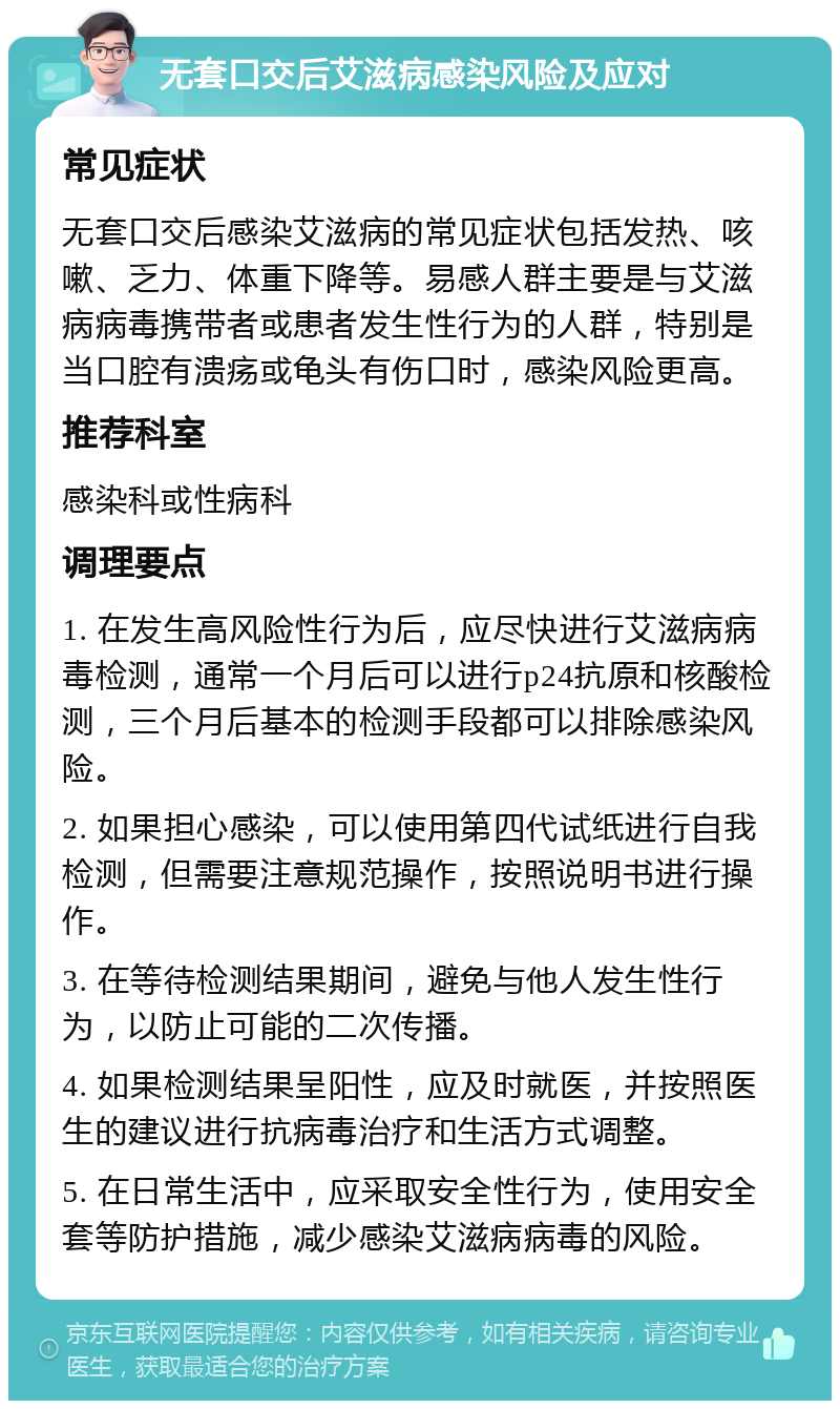 无套口交后艾滋病感染风险及应对 常见症状 无套口交后感染艾滋病的常见症状包括发热、咳嗽、乏力、体重下降等。易感人群主要是与艾滋病病毒携带者或患者发生性行为的人群，特别是当口腔有溃疡或龟头有伤口时，感染风险更高。 推荐科室 感染科或性病科 调理要点 1. 在发生高风险性行为后，应尽快进行艾滋病病毒检测，通常一个月后可以进行p24抗原和核酸检测，三个月后基本的检测手段都可以排除感染风险。 2. 如果担心感染，可以使用第四代试纸进行自我检测，但需要注意规范操作，按照说明书进行操作。 3. 在等待检测结果期间，避免与他人发生性行为，以防止可能的二次传播。 4. 如果检测结果呈阳性，应及时就医，并按照医生的建议进行抗病毒治疗和生活方式调整。 5. 在日常生活中，应采取安全性行为，使用安全套等防护措施，减少感染艾滋病病毒的风险。