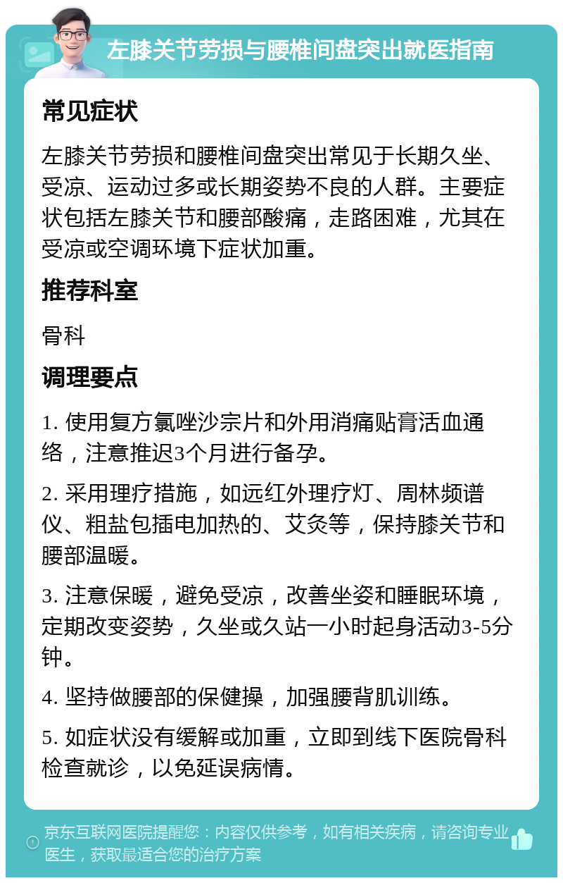 左膝关节劳损与腰椎间盘突出就医指南 常见症状 左膝关节劳损和腰椎间盘突出常见于长期久坐、受凉、运动过多或长期姿势不良的人群。主要症状包括左膝关节和腰部酸痛，走路困难，尤其在受凉或空调环境下症状加重。 推荐科室 骨科 调理要点 1. 使用复方氯唑沙宗片和外用消痛贴膏活血通络，注意推迟3个月进行备孕。 2. 采用理疗措施，如远红外理疗灯、周林频谱仪、粗盐包插电加热的、艾灸等，保持膝关节和腰部温暖。 3. 注意保暖，避免受凉，改善坐姿和睡眠环境，定期改变姿势，久坐或久站一小时起身活动3-5分钟。 4. 坚持做腰部的保健操，加强腰背肌训练。 5. 如症状没有缓解或加重，立即到线下医院骨科检查就诊，以免延误病情。