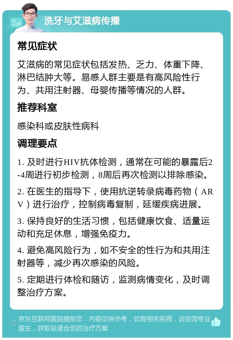 洗牙与艾滋病传播 常见症状 艾滋病的常见症状包括发热、乏力、体重下降、淋巴结肿大等。易感人群主要是有高风险性行为、共用注射器、母婴传播等情况的人群。 推荐科室 感染科或皮肤性病科 调理要点 1. 及时进行HIV抗体检测，通常在可能的暴露后2-4周进行初步检测，8周后再次检测以排除感染。 2. 在医生的指导下，使用抗逆转录病毒药物（ARV）进行治疗，控制病毒复制，延缓疾病进展。 3. 保持良好的生活习惯，包括健康饮食、适量运动和充足休息，增强免疫力。 4. 避免高风险行为，如不安全的性行为和共用注射器等，减少再次感染的风险。 5. 定期进行体检和随访，监测病情变化，及时调整治疗方案。