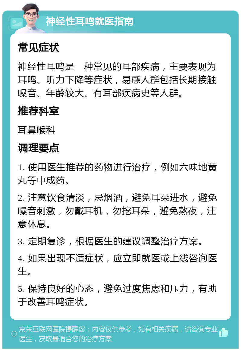 神经性耳鸣就医指南 常见症状 神经性耳鸣是一种常见的耳部疾病，主要表现为耳鸣、听力下降等症状，易感人群包括长期接触噪音、年龄较大、有耳部疾病史等人群。 推荐科室 耳鼻喉科 调理要点 1. 使用医生推荐的药物进行治疗，例如六味地黄丸等中成药。 2. 注意饮食清淡，忌烟酒，避免耳朵进水，避免噪音刺激，勿戴耳机，勿挖耳朵，避免熬夜，注意休息。 3. 定期复诊，根据医生的建议调整治疗方案。 4. 如果出现不适症状，应立即就医或上线咨询医生。 5. 保持良好的心态，避免过度焦虑和压力，有助于改善耳鸣症状。