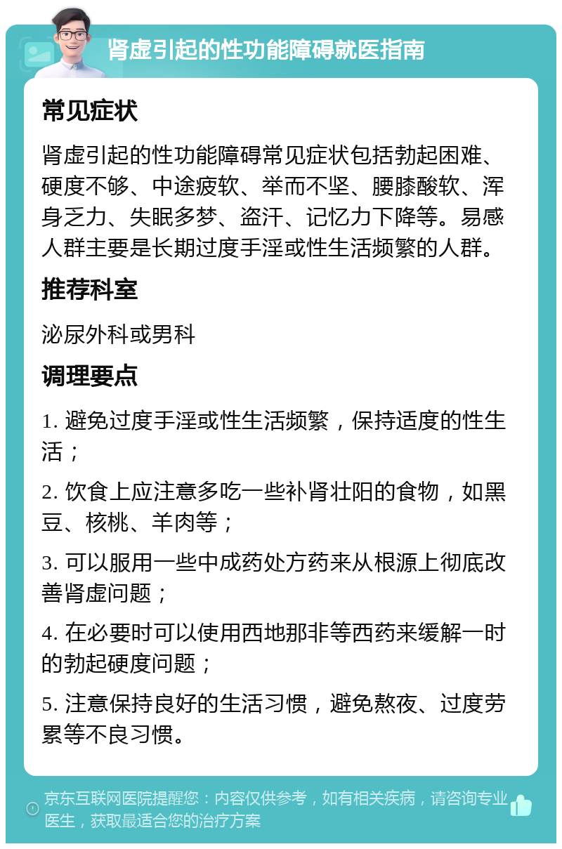 肾虚引起的性功能障碍就医指南 常见症状 肾虚引起的性功能障碍常见症状包括勃起困难、硬度不够、中途疲软、举而不坚、腰膝酸软、浑身乏力、失眠多梦、盗汗、记忆力下降等。易感人群主要是长期过度手淫或性生活频繁的人群。 推荐科室 泌尿外科或男科 调理要点 1. 避免过度手淫或性生活频繁，保持适度的性生活； 2. 饮食上应注意多吃一些补肾壮阳的食物，如黑豆、核桃、羊肉等； 3. 可以服用一些中成药处方药来从根源上彻底改善肾虚问题； 4. 在必要时可以使用西地那非等西药来缓解一时的勃起硬度问题； 5. 注意保持良好的生活习惯，避免熬夜、过度劳累等不良习惯。