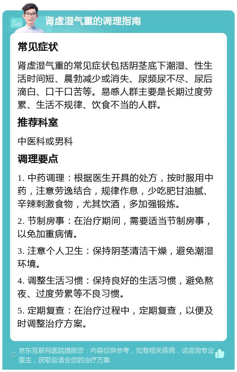 肾虚湿气重的调理指南 常见症状 肾虚湿气重的常见症状包括阴茎底下潮湿、性生活时间短、晨勃减少或消失、尿频尿不尽、尿后滴白、口干口苦等。易感人群主要是长期过度劳累、生活不规律、饮食不当的人群。 推荐科室 中医科或男科 调理要点 1. 中药调理：根据医生开具的处方，按时服用中药，注意劳逸结合，规律作息，少吃肥甘油腻、辛辣刺激食物，尤其饮酒，多加强锻炼。 2. 节制房事：在治疗期间，需要适当节制房事，以免加重病情。 3. 注意个人卫生：保持阴茎清洁干燥，避免潮湿环境。 4. 调整生活习惯：保持良好的生活习惯，避免熬夜、过度劳累等不良习惯。 5. 定期复查：在治疗过程中，定期复查，以便及时调整治疗方案。