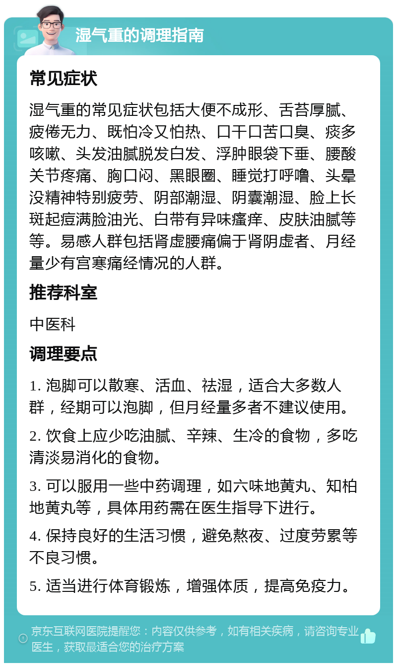 湿气重的调理指南 常见症状 湿气重的常见症状包括大便不成形、舌苔厚腻、疲倦无力、既怕冷又怕热、口干口苦口臭、痰多咳嗽、头发油腻脱发白发、浮肿眼袋下垂、腰酸关节疼痛、胸口闷、黑眼圈、睡觉打呼噜、头晕没精神特别疲劳、阴部潮湿、阴囊潮湿、脸上长斑起痘满脸油光、白带有异味瘙痒、皮肤油腻等等。易感人群包括肾虚腰痛偏于肾阴虚者、月经量少有宫寒痛经情况的人群。 推荐科室 中医科 调理要点 1. 泡脚可以散寒、活血、祛湿，适合大多数人群，经期可以泡脚，但月经量多者不建议使用。 2. 饮食上应少吃油腻、辛辣、生冷的食物，多吃清淡易消化的食物。 3. 可以服用一些中药调理，如六味地黄丸、知柏地黄丸等，具体用药需在医生指导下进行。 4. 保持良好的生活习惯，避免熬夜、过度劳累等不良习惯。 5. 适当进行体育锻炼，增强体质，提高免疫力。