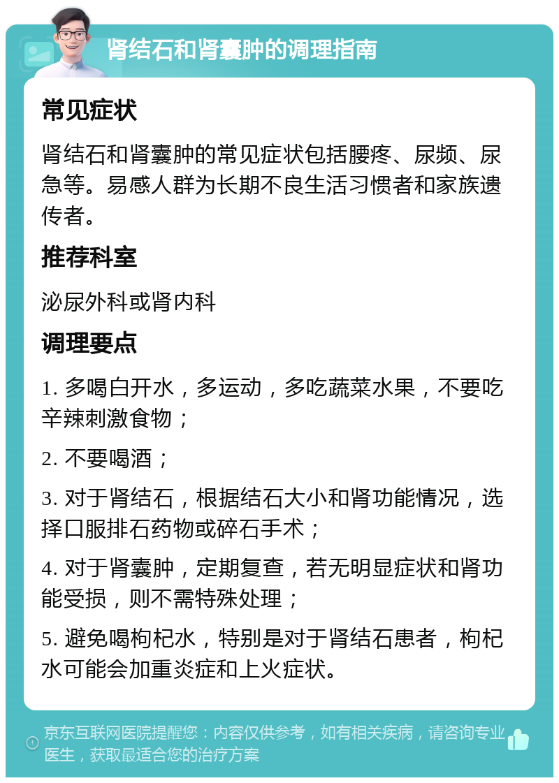 肾结石和肾囊肿的调理指南 常见症状 肾结石和肾囊肿的常见症状包括腰疼、尿频、尿急等。易感人群为长期不良生活习惯者和家族遗传者。 推荐科室 泌尿外科或肾内科 调理要点 1. 多喝白开水，多运动，多吃蔬菜水果，不要吃辛辣刺激食物； 2. 不要喝酒； 3. 对于肾结石，根据结石大小和肾功能情况，选择口服排石药物或碎石手术； 4. 对于肾囊肿，定期复查，若无明显症状和肾功能受损，则不需特殊处理； 5. 避免喝枸杞水，特别是对于肾结石患者，枸杞水可能会加重炎症和上火症状。