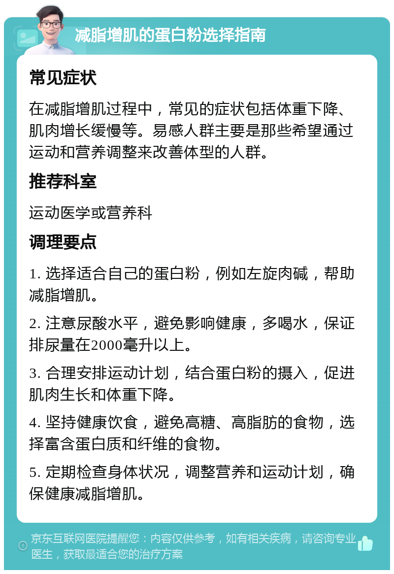 减脂增肌的蛋白粉选择指南 常见症状 在减脂增肌过程中，常见的症状包括体重下降、肌肉增长缓慢等。易感人群主要是那些希望通过运动和营养调整来改善体型的人群。 推荐科室 运动医学或营养科 调理要点 1. 选择适合自己的蛋白粉，例如左旋肉碱，帮助减脂增肌。 2. 注意尿酸水平，避免影响健康，多喝水，保证排尿量在2000毫升以上。 3. 合理安排运动计划，结合蛋白粉的摄入，促进肌肉生长和体重下降。 4. 坚持健康饮食，避免高糖、高脂肪的食物，选择富含蛋白质和纤维的食物。 5. 定期检查身体状况，调整营养和运动计划，确保健康减脂增肌。