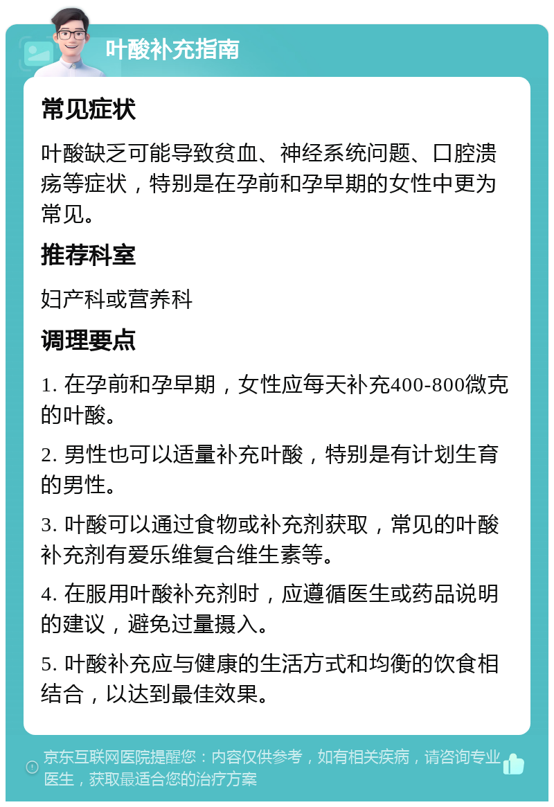 叶酸补充指南 常见症状 叶酸缺乏可能导致贫血、神经系统问题、口腔溃疡等症状，特别是在孕前和孕早期的女性中更为常见。 推荐科室 妇产科或营养科 调理要点 1. 在孕前和孕早期，女性应每天补充400-800微克的叶酸。 2. 男性也可以适量补充叶酸，特别是有计划生育的男性。 3. 叶酸可以通过食物或补充剂获取，常见的叶酸补充剂有爱乐维复合维生素等。 4. 在服用叶酸补充剂时，应遵循医生或药品说明的建议，避免过量摄入。 5. 叶酸补充应与健康的生活方式和均衡的饮食相结合，以达到最佳效果。