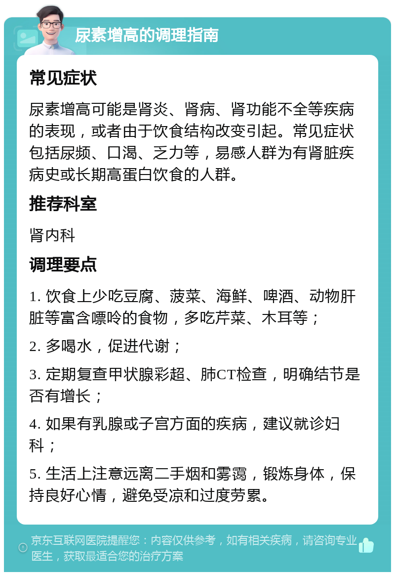 尿素增高的调理指南 常见症状 尿素增高可能是肾炎、肾病、肾功能不全等疾病的表现，或者由于饮食结构改变引起。常见症状包括尿频、口渴、乏力等，易感人群为有肾脏疾病史或长期高蛋白饮食的人群。 推荐科室 肾内科 调理要点 1. 饮食上少吃豆腐、菠菜、海鲜、啤酒、动物肝脏等富含嘌呤的食物，多吃芹菜、木耳等； 2. 多喝水，促进代谢； 3. 定期复查甲状腺彩超、肺CT检查，明确结节是否有增长； 4. 如果有乳腺或子宫方面的疾病，建议就诊妇科； 5. 生活上注意远离二手烟和雾霭，锻炼身体，保持良好心情，避免受凉和过度劳累。